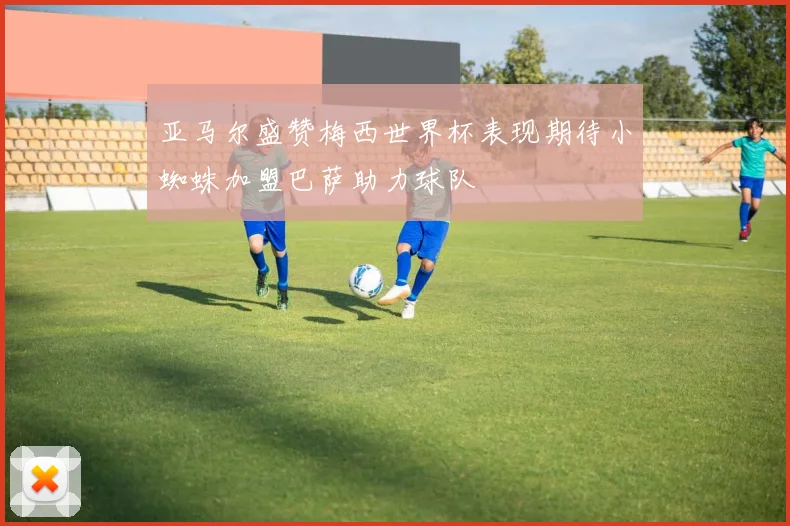 亚马尔盛赞梅西世界杯表现期待小蜘蛛加盟巴萨助力球队
