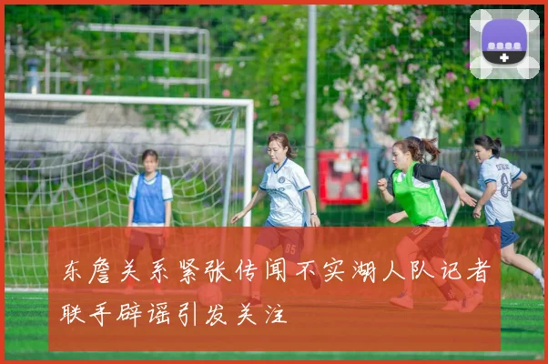 东詹关系紧张传闻不实湖人队记者联手辟谣引发关注