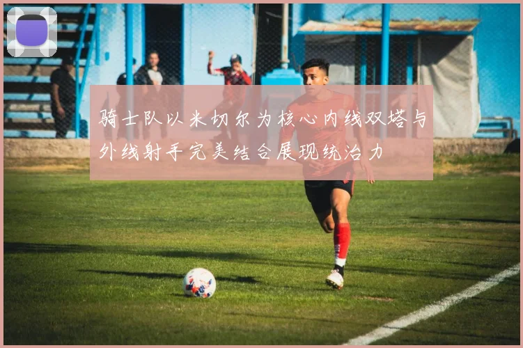 骑士队以米切尔为核心内线双塔与外线射手完美结合展现统治力