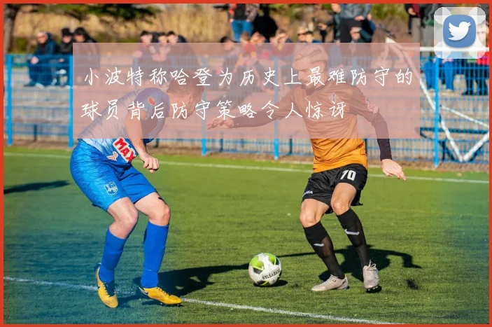 小波特称哈登为历史上最难防守的球员背后防守策略令人惊讶