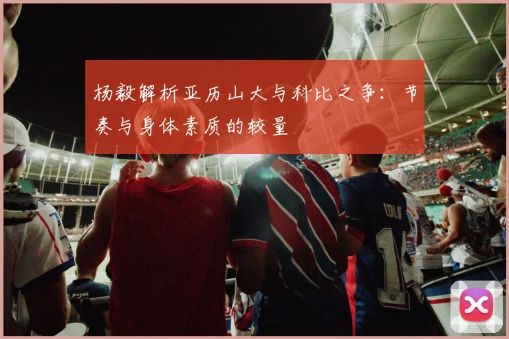 杨毅解析亚历山大与科比之争：节奏与身体素质的较量
