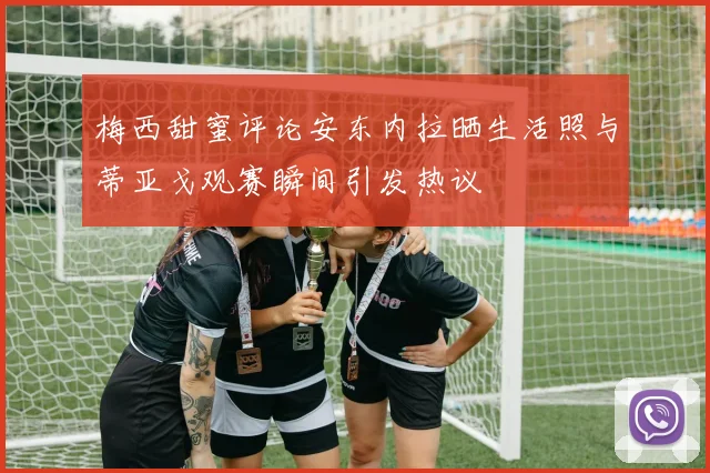 梅西甜蜜评论安东内拉晒生活照与蒂亚戈观赛瞬间引发热议