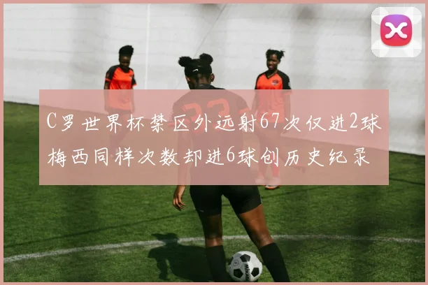 C罗世界杯禁区外远射67次仅进2球梅西同样次数却进6球创历史纪录