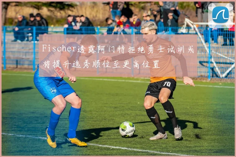 Fischer透露阿门特拒绝勇士试训或将提升选秀顺位至更高位置