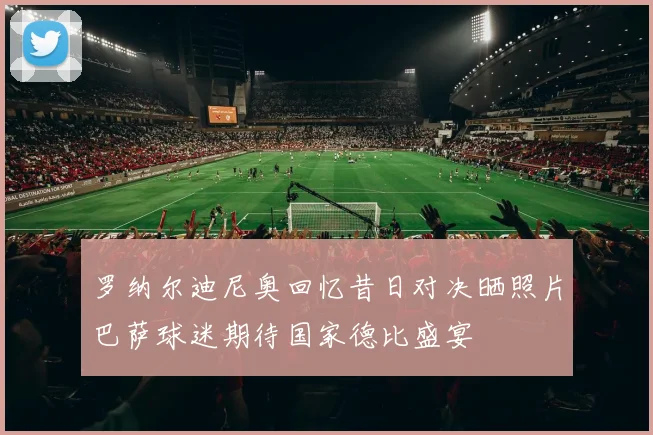 罗纳尔迪尼奥回忆昔日对决晒照片巴萨球迷期待国家德比盛宴