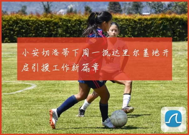 小安切洛蒂下周一抵达里尔基地开启引援工作新篇章