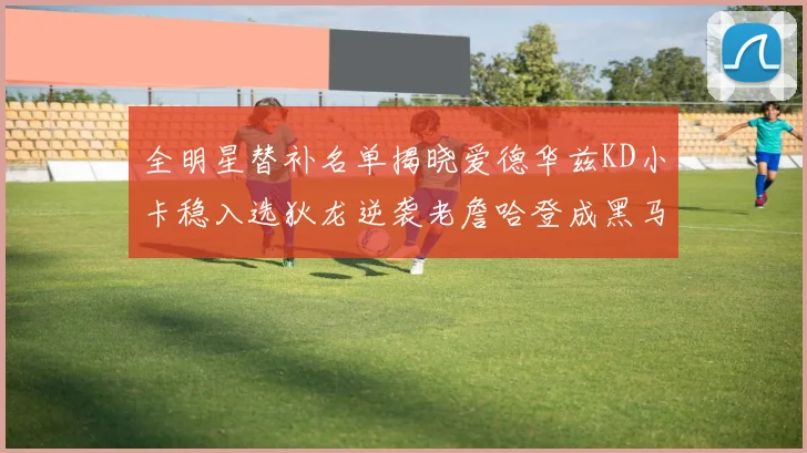 全明星替补名单揭晓爱德华兹KD小卡稳入选狄龙逆袭老詹哈登成黑马