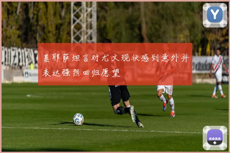 基耶萨坦言对尤文现状感到意外并表达强烈回归愿望