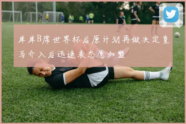 库库B席世界杯后原计划再做决定皇马介入后迅速表态愿加盟