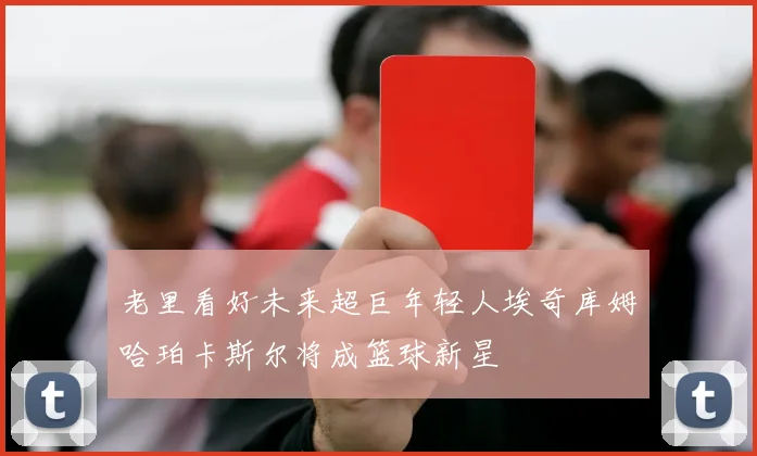 老里看好未来超巨年轻人埃奇库姆哈珀卡斯尔将成篮球新星