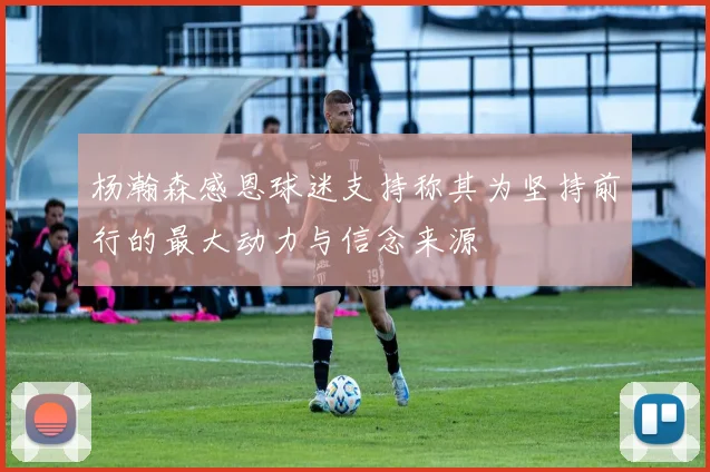 杨瀚森感恩球迷支持称其为坚持前行的最大动力与信念来源
