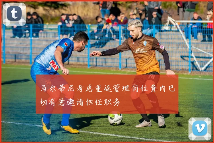 马尔蒂尼考虑重返管理岗位费内巴切有意邀请担任职务