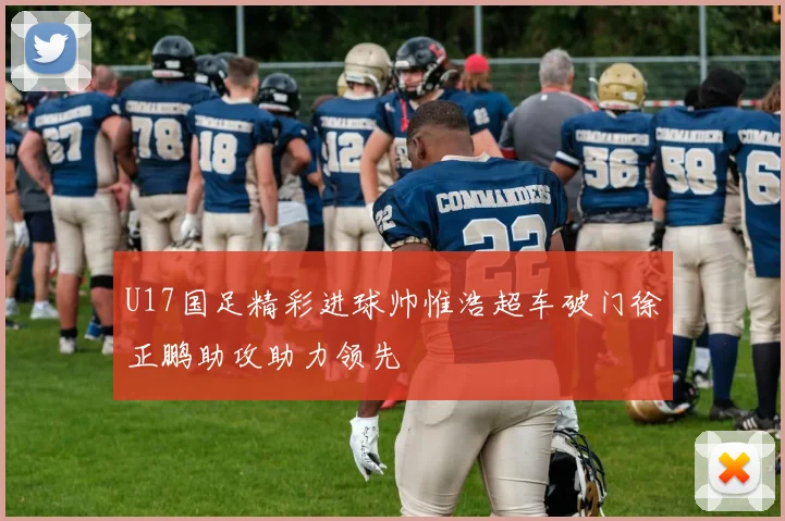 U17国足精彩进球帅惟浩超车破门徐正鹏助攻助力领先