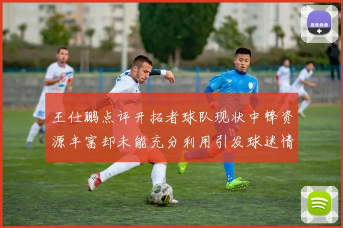 王仕鹏点评开拓者球队现状中锋资源丰富却未能充分利用引发球迷情感交织