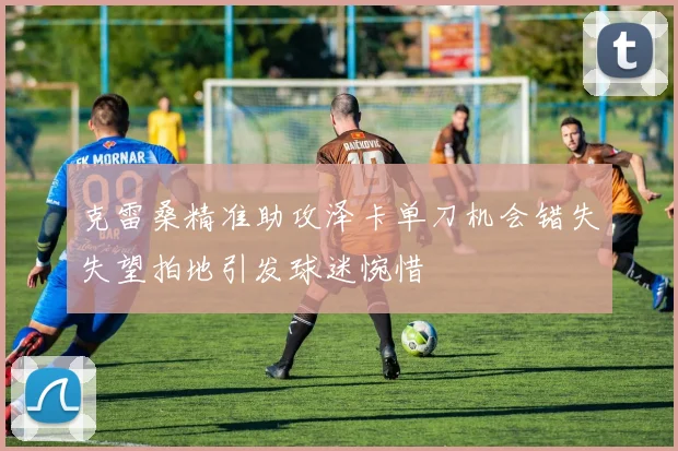 克雷桑精准助攻泽卡单刀机会错失失望拍地引发球迷惋惜