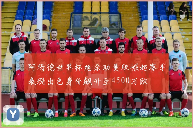 阿玛德世界杯绝杀助曼联崛起赛季表现出色身价飙升至4500万欧