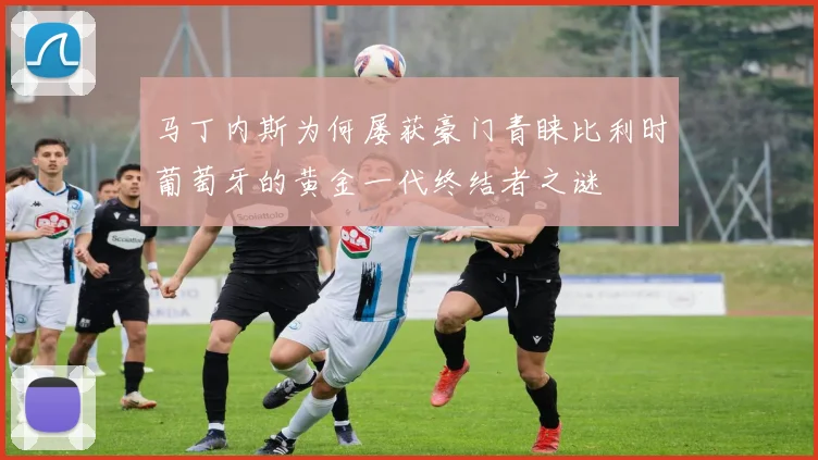 马丁内斯为何屡获豪门青睐比利时葡萄牙的黄金一代终结者之谜