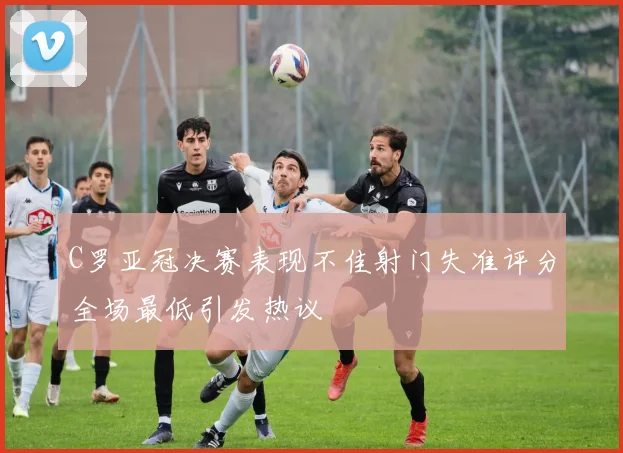 C罗亚冠决赛表现不佳射门失准评分全场最低引发热议