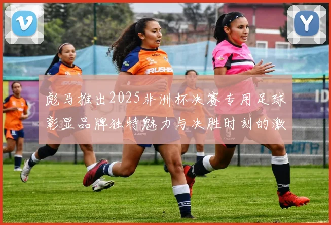 彪马推出2025非洲杯决赛专用足球彰显品牌独特魅力与决胜时刻的激情